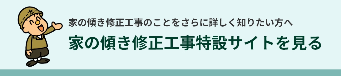 家の傾き修正工事のことをさらに詳しく知りたい方へ 家の傾き修正工事特設サイトを見る